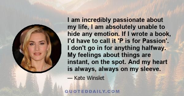 I am incredibly passionate about my life, I am absolutely unable to hide any emotion. If I wrote a book, I'd have to call it 'P is for Passion'. I don't go in for anything halfway. My feelings about things are instant,