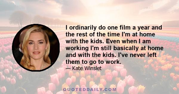 I ordinarily do one film a year and the rest of the time I'm at home with the kids. Even when I am working I'm still basically at home and with the kids. I've never left them to go to work.