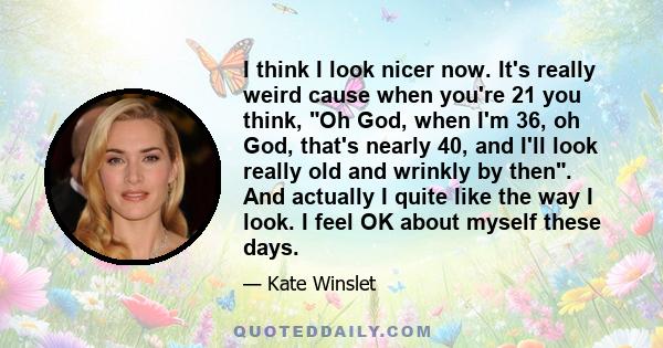 I think I look nicer now. It's really weird cause when you're 21 you think, Oh God, when I'm 36, oh God, that's nearly 40, and I'll look really old and wrinkly by then. And actually I quite like the way I look. I feel