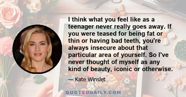 I think what you feel like as a teenager never really goes away. If you were teased for being fat or thin or having bad teeth, you're always insecure about that particular area of yourself. So I've never thought of