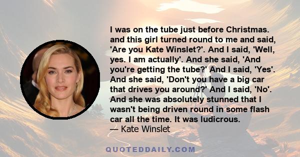 I was on the tube just before Christmas. and this girl turned round to me and said, 'Are you Kate Winslet?'. And I said, 'Well, yes. I am actually'. And she said, 'And you're getting the tube?' And I said, 'Yes'. And