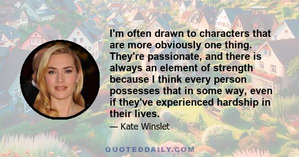 I'm often drawn to characters that are more obviously one thing. They're passionate, and there is always an element of strength because I think every person possesses that in some way, even if they've experienced