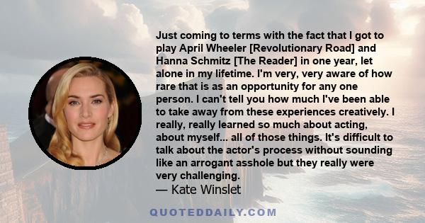 Just coming to terms with the fact that I got to play April Wheeler [Revolutionary Road] and Hanna Schmitz [The Reader] in one year, let alone in my lifetime. I'm very, very aware of how rare that is as an opportunity