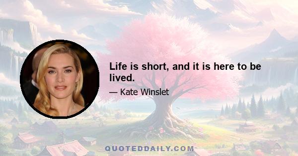 Life is short, and it is here to be lived.