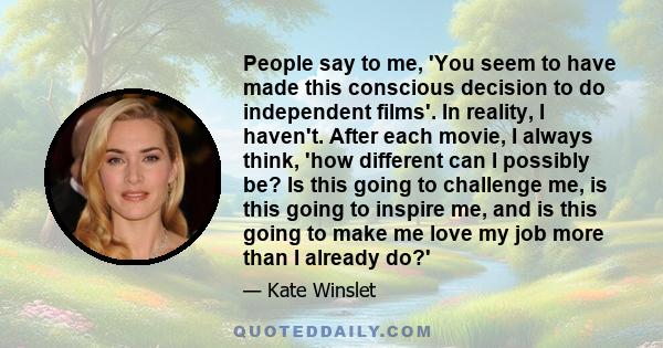 People say to me, 'You seem to have made this conscious decision to do independent films'. In reality, I haven't. After each movie, I always think, 'how different can I possibly be? Is this going to challenge me, is