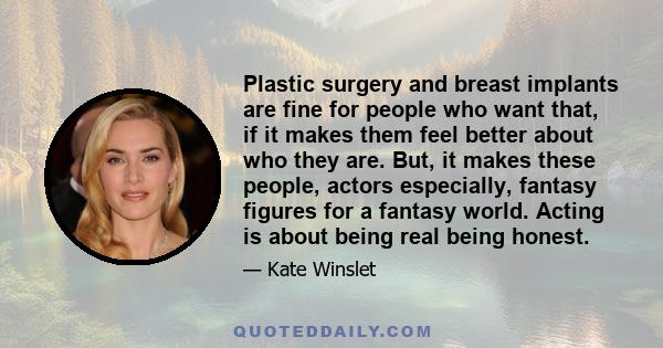 Plastic surgery and breast implants are fine for people who want that, if it makes them feel better about who they are. But, it makes these people, actors especially, fantasy figures for a fantasy world. Acting is about 