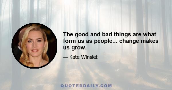 The good and bad things are what form us as people... change makes us grow.