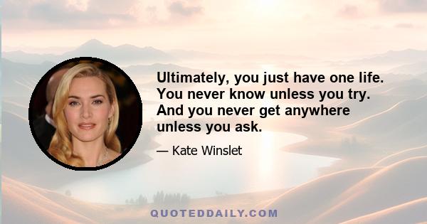 Ultimately, you just have one life. You never know unless you try. And you never get anywhere unless you ask.