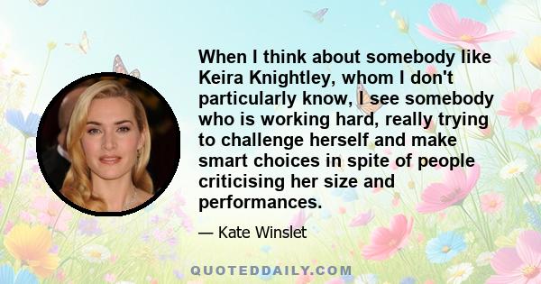 When I think about somebody like Keira Knightley, whom I don't particularly know, I see somebody who is working hard, really trying to challenge herself and make smart choices in spite of people criticising her size and 