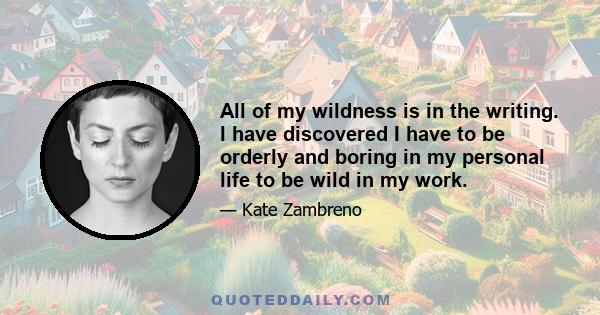 All of my wildness is in the writing. I have discovered I have to be orderly and boring in my personal life to be wild in my work.