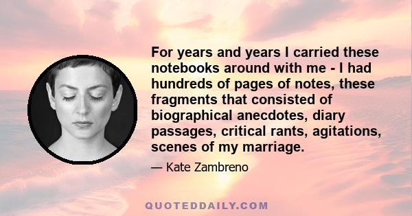 For years and years I carried these notebooks around with me - I had hundreds of pages of notes, these fragments that consisted of biographical anecdotes, diary passages, critical rants, agitations, scenes of my