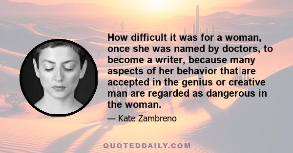 How difficult it was for a woman, once she was named by doctors, to become a writer, because many aspects of her behavior that are accepted in the genius or creative man are regarded as dangerous in the woman.