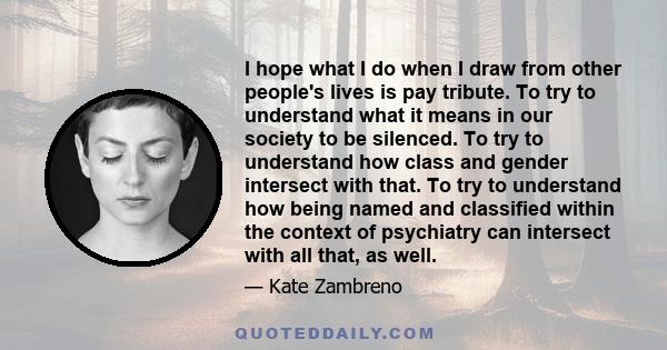 I hope what I do when I draw from other people's lives is pay tribute. To try to understand what it means in our society to be silenced. To try to understand how class and gender intersect with that. To try to