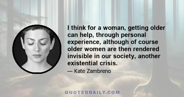 I think for a woman, getting older can help, through personal experience, although of course older women are then rendered invisible in our society, another existential crisis.