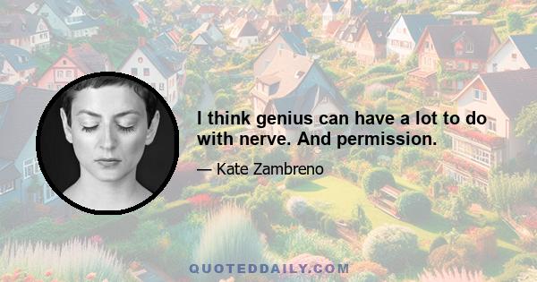 I think genius can have a lot to do with nerve. And permission.