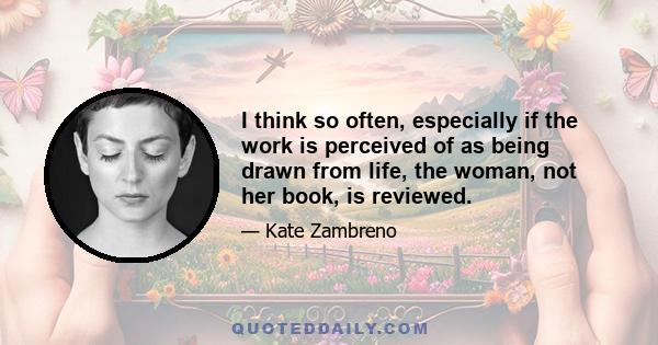 I think so often, especially if the work is perceived of as being drawn from life, the woman, not her book, is reviewed.