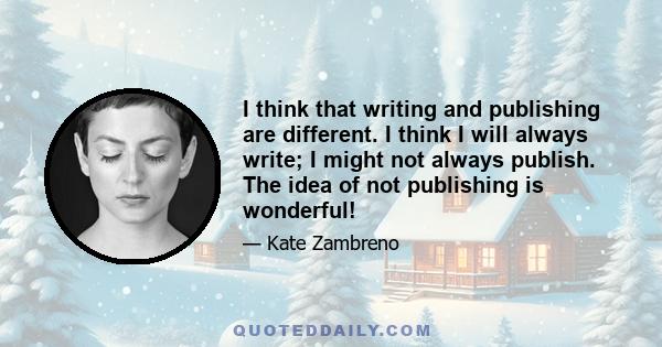 I think that writing and publishing are different. I think I will always write; I might not always publish. The idea of not publishing is wonderful!