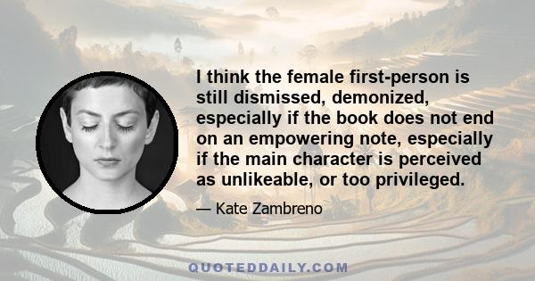 I think the female first-person is still dismissed, demonized, especially if the book does not end on an empowering note, especially if the main character is perceived as unlikeable, or too privileged.