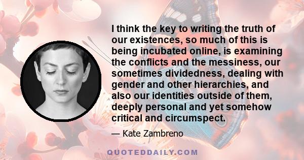 I think the key to writing the truth of our existences, so much of this is being incubated online, is examining the conflicts and the messiness, our sometimes dividedness, dealing with gender and other hierarchies, and