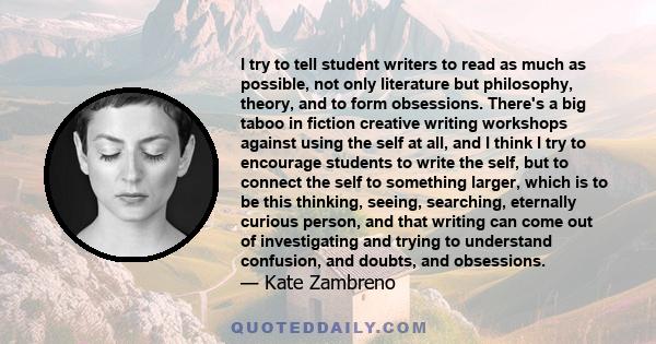 I try to tell student writers to read as much as possible, not only literature but philosophy, theory, and to form obsessions. There's a big taboo in fiction creative writing workshops against using the self at all, and 