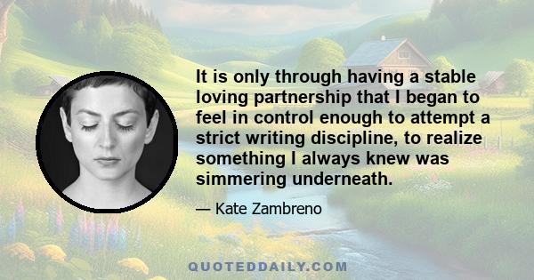 It is only through having a stable loving partnership that I began to feel in control enough to attempt a strict writing discipline, to realize something I always knew was simmering underneath.