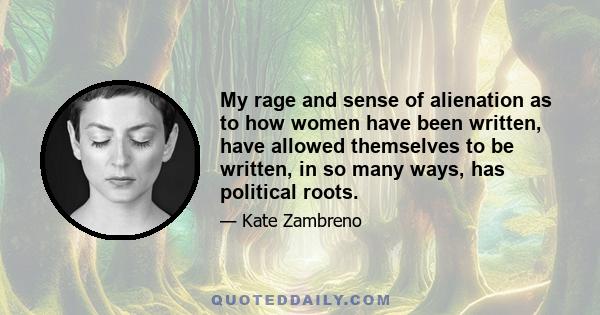 My rage and sense of alienation as to how women have been written, have allowed themselves to be written, in so many ways, has political roots.