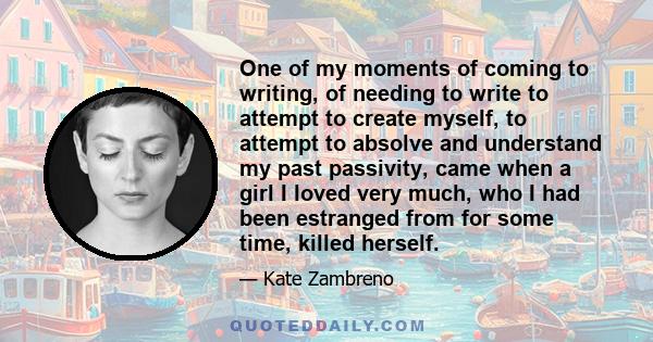 One of my moments of coming to writing, of needing to write to attempt to create myself, to attempt to absolve and understand my past passivity, came when a girl I loved very much, who I had been estranged from for some 