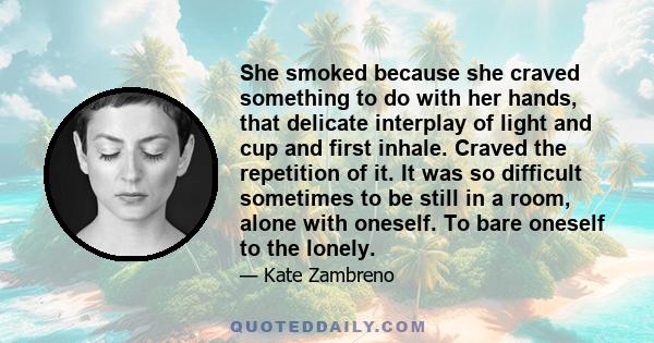 She smoked because she craved something to do with her hands, that delicate interplay of light and cup and first inhale. Craved the repetition of it. It was so difficult sometimes to be still in a room, alone with