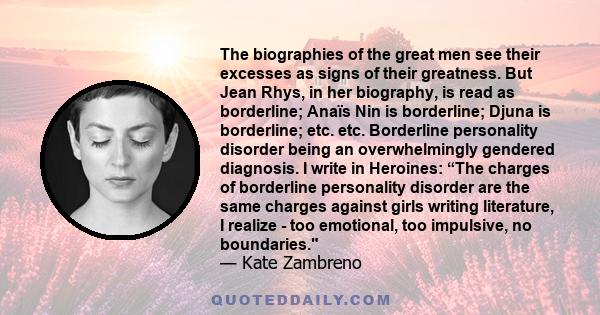 The biographies of the great men see their excesses as signs of their greatness. But Jean Rhys, in her biography, is read as borderline; Anaïs Nin is borderline; Djuna is borderline; etc. etc. Borderline personality