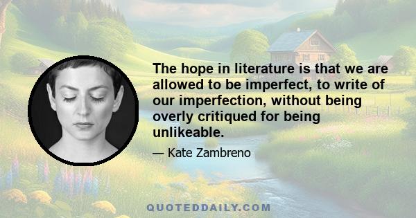 The hope in literature is that we are allowed to be imperfect, to write of our imperfection, without being overly critiqued for being unlikeable.