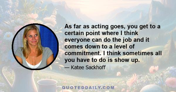 As far as acting goes, you get to a certain point where I think everyone can do the job and it comes down to a level of commitment. I think sometimes all you have to do is show up.