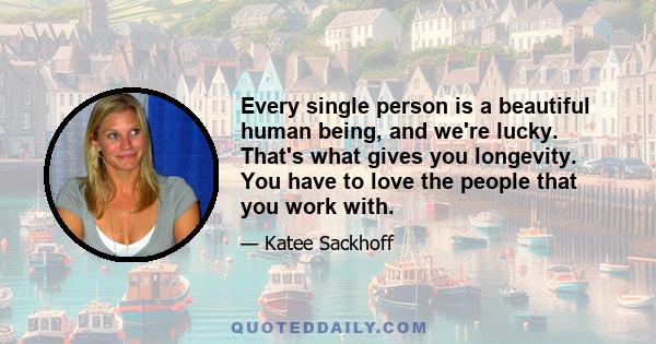 Every single person is a beautiful human being, and we're lucky. That's what gives you longevity. You have to love the people that you work with.