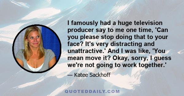 I famously had a huge television producer say to me one time, 'Can you please stop doing that to your face? It's very distracting and unattractive.' And I was like, 'You mean move it? Okay, sorry, I guess we're not