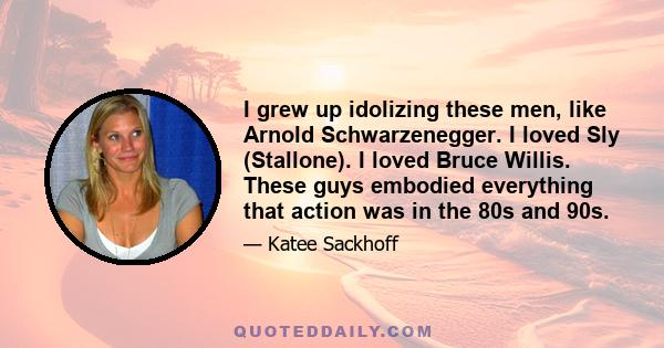 I grew up idolizing these men, like Arnold Schwarzenegger. I loved Sly (Stallone). I loved Bruce Willis. These guys embodied everything that action was in the 80s and 90s.