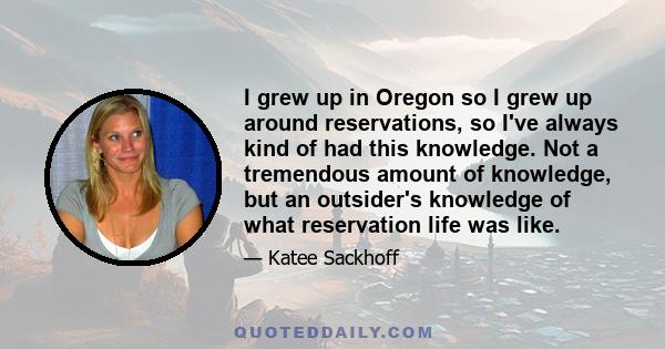 I grew up in Oregon so I grew up around reservations, so I've always kind of had this knowledge. Not a tremendous amount of knowledge, but an outsider's knowledge of what reservation life was like.