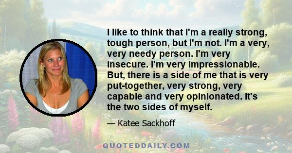 I like to think that I'm a really strong, tough person, but I'm not. I'm a very, very needy person. I'm very insecure. I'm very impressionable. But, there is a side of me that is very put-together, very strong, very