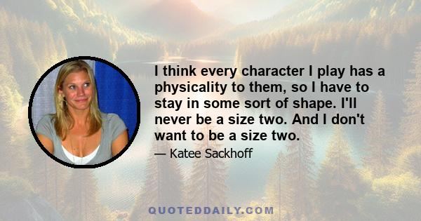 I think every character I play has a physicality to them, so I have to stay in some sort of shape. I'll never be a size two. And I don't want to be a size two.