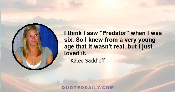 I think I saw Predator when I was six. So I knew from a very young age that it wasn't real, but I just loved it.