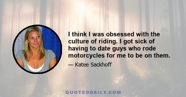 I think I was obsessed with the culture of riding. I got sick of having to date guys who rode motorcycles for me to be on them.