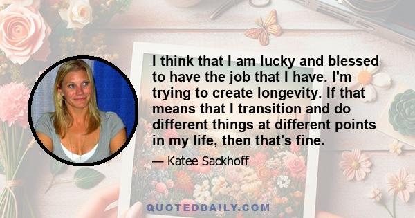 I think that I am lucky and blessed to have the job that I have. I'm trying to create longevity. If that means that I transition and do different things at different points in my life, then that's fine.