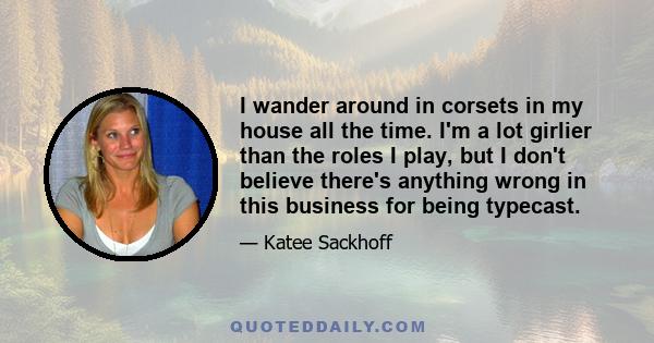 I wander around in corsets in my house all the time. I'm a lot girlier than the roles I play, but I don't believe there's anything wrong in this business for being typecast.