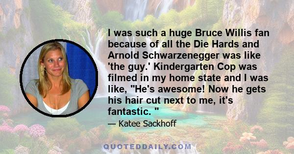 I was such a huge Bruce Willis fan because of all the Die Hards and Arnold Schwarzenegger was like 'the guy.' Kindergarten Cop was filmed in my home state and I was like, He's awesome! Now he gets his hair cut next to