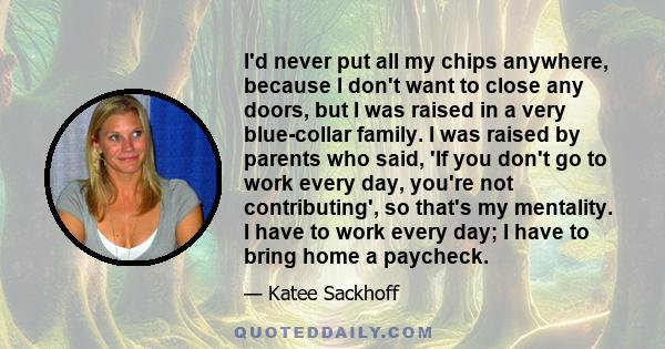 I'd never put all my chips anywhere, because I don't want to close any doors, but I was raised in a very blue-collar family. I was raised by parents who said, 'If you don't go to work every day, you're not