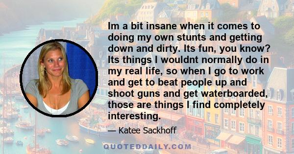 Im a bit insane when it comes to doing my own stunts and getting down and dirty. Its fun, you know? Its things I wouldnt normally do in my real life, so when I go to work and get to beat people up and shoot guns and get 