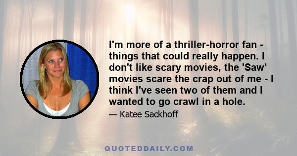 I'm more of a thriller-horror fan - things that could really happen. I don't like scary movies, the 'Saw' movies scare the crap out of me - I think I've seen two of them and I wanted to go crawl in a hole.