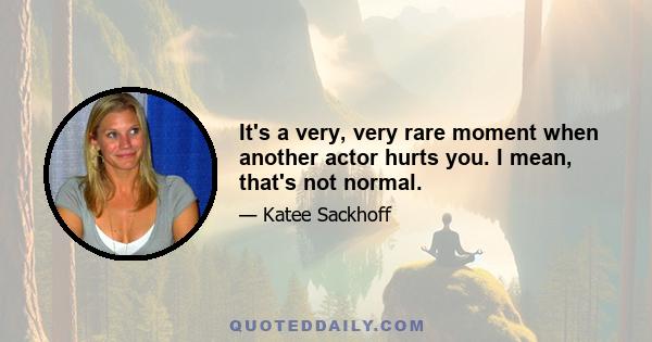 It's a very, very rare moment when another actor hurts you. I mean, that's not normal.