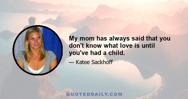 My mom has always said that you don't know what love is until you've had a child.