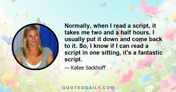 Normally, when I read a script, it takes me two and a half hours. I usually put it down and come back to it. So, I know if I can read a script in one sitting, it's a fantastic script.