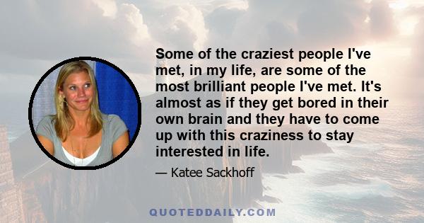 Some of the craziest people I've met, in my life, are some of the most brilliant people I've met. It's almost as if they get bored in their own brain and they have to come up with this craziness to stay interested in