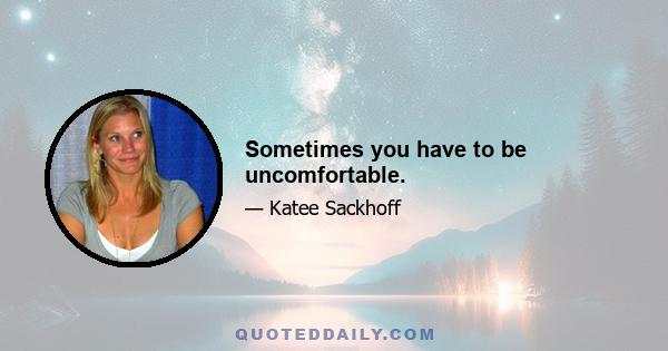 Sometimes you have to be uncomfortable.